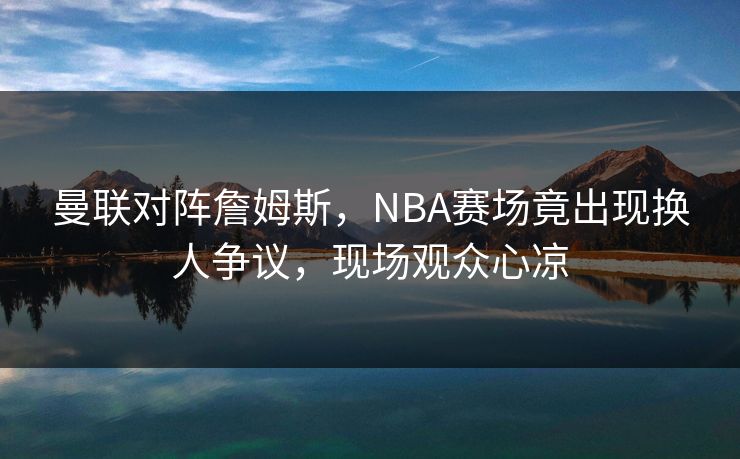 曼联对阵詹姆斯,NBA赛场竟出现换人争议,现场观众心凉 曼联对阵詹姆斯,NBA赛场竟出现换人争议,现场观众心凉