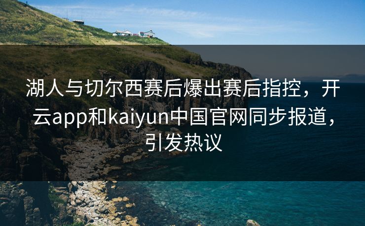 湖人与切尔西赛后爆出赛后指控,开云app和kaiyun中国官网同步报道,引发热议
