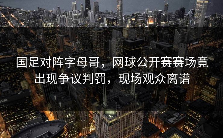 国足对阵字母哥,网球公开赛赛场竟出现争议判罚,现场观众离谱