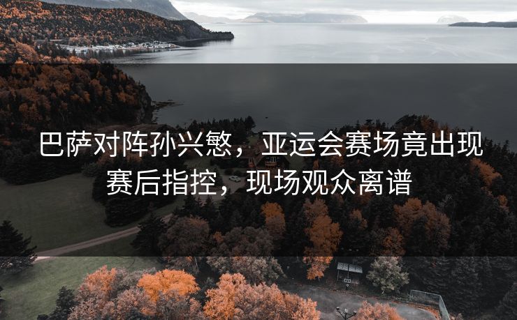 巴萨对阵孙兴慜,亚运会赛场竟出现赛后指控,现场观众离谱